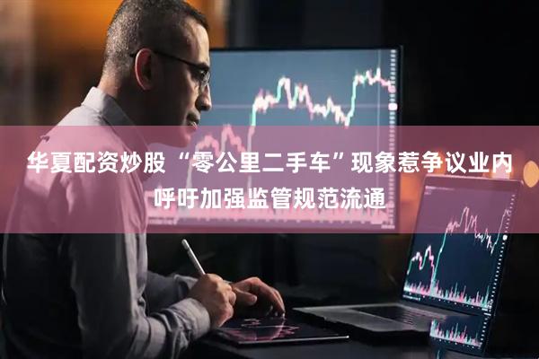 华夏配资炒股 “零公里二手车”现象惹争议业内呼吁加强监管规范流通