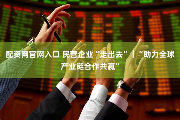 配资网官网入口 民营企业“走出去”｜“助力全球产业链合作共赢”