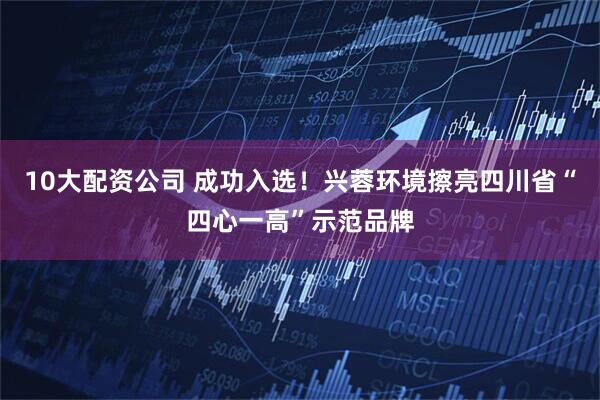 10大配资公司 成功入选！兴蓉环境擦亮四川省“四心一高”示范品牌