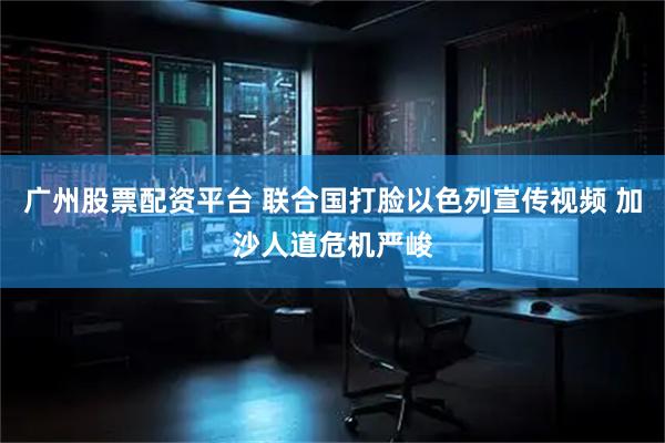 广州股票配资平台 联合国打脸以色列宣传视频 加沙人道危机严峻