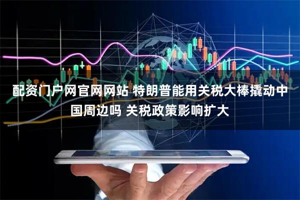 配资门户网官网网站 特朗普能用关税大棒撬动中国周边吗 关税政策影响扩大