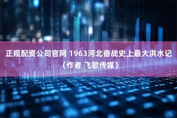 正规配资公司官网 1963河北奋战史上最大洪水记（作者 飞歌传媒）