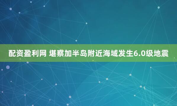 配资盈利网 堪察加半岛附近海域发生6.0级地震