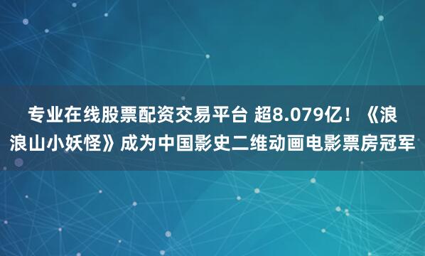 专业在线股票配资交易平台 超8.079亿！《浪浪山小妖怪》成为中国影史二维动画电影票房冠军