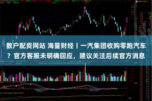 散户配资网站 海量财经丨一汽集团收购零跑汽车?官方客服未明确回应,建议关注后续官方消息