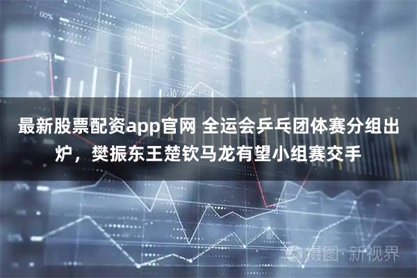 最新股票配资app官网 全运会乒乓团体赛分组出炉,樊振东王楚钦马龙有望小组赛交手