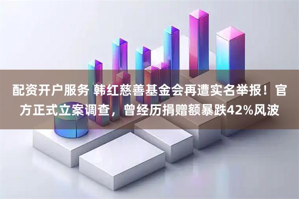 配资开户服务 韩红慈善基金会再遭实名举报!官方正式立案调查,曾经历捐赠额暴跌42%风波