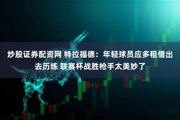 炒股证券配资网 特拉福德：年轻球员应多租借出去历练 联赛杯战胜枪手太美妙了