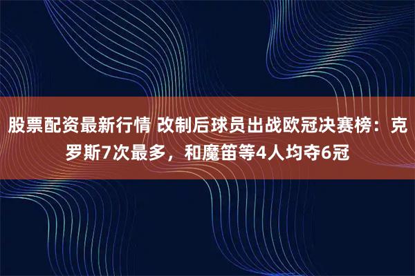 股票配资最新行情 改制后球员出战欧冠决赛榜：克罗斯7次最多，和魔笛等4人均夺6冠