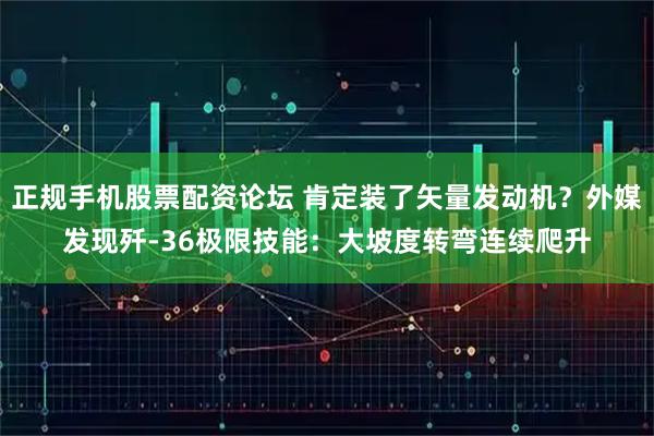 正规手机股票配资论坛 肯定装了矢量发动机？外媒发现歼-36极限技能：大坡度转弯连续爬升