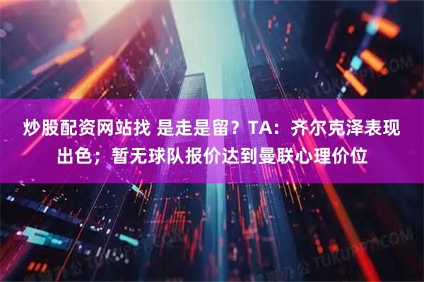 炒股配资网站找 是走是留?TA:齐尔克泽表现出色;暂无球队报价达到曼联心理价位